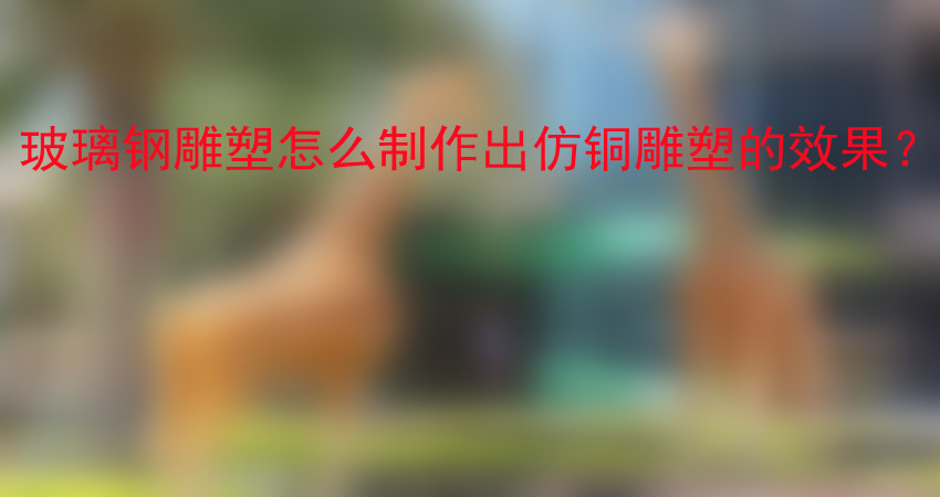 玻璃钢雕塑怎么制作出仿铜雕塑的效果？