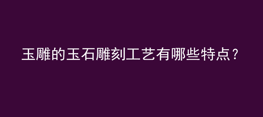 玉雕的玉石雕刻工艺有哪些特点？