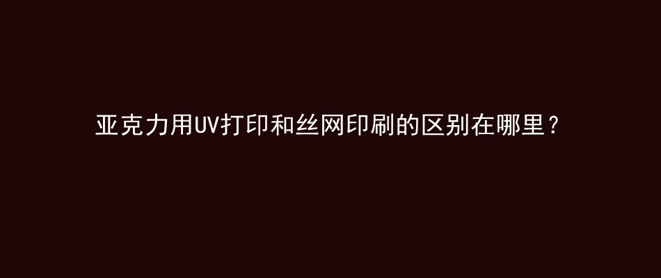 亚克力用UV打印和丝网印刷的区别在哪里？