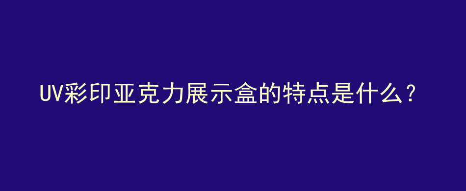 UV彩印亚克力展示盒的特点是什么？