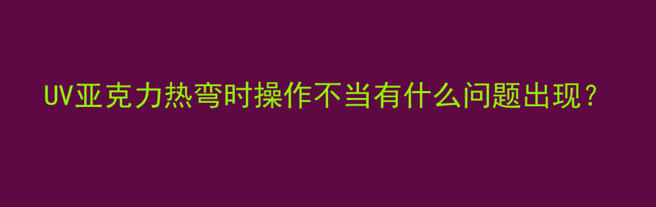 UV亚克力热弯时操作不当有什么问题出现？