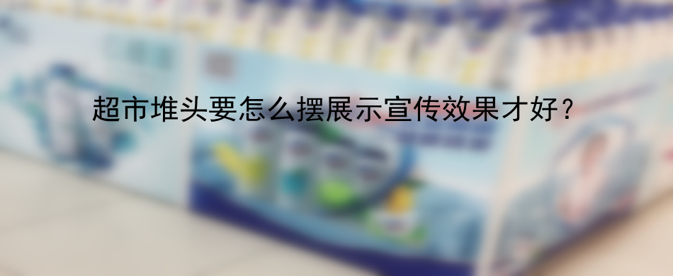 超市堆头要怎么摆展示宣传效果才好？